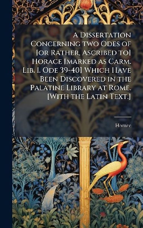 A Dissertation Concerning two Odes of [or Rather, Ascribed to] Horace [marked as Carm. Lib. I. Ode 39-40] Which Have Been Discovered in the Palatine Library at Rome. [With the Latin Text.]