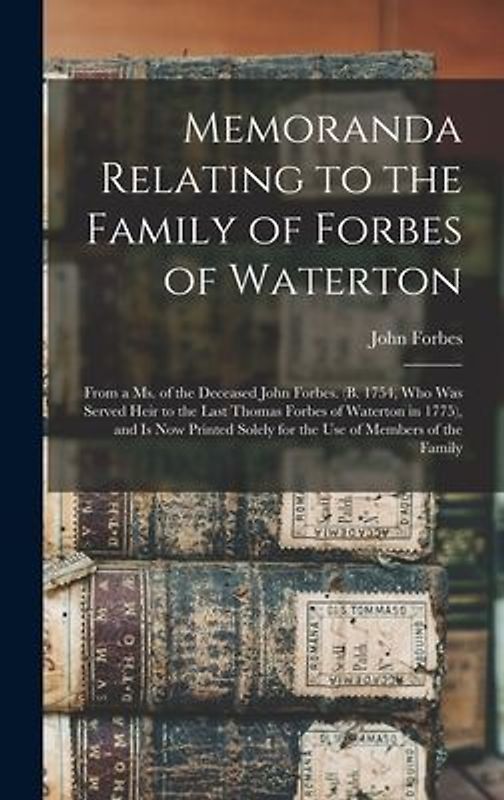 Memoranda Relating to the Family of Forbes of Waterton; From a ms. of the Deceased John Forbes. (b. 1754, who was Served Heir to the Last Thomas Forbes of Waterton in 1775), and is now Printed Solely for the use of Members of the Family