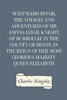 Westward Ho! Or, The Voyages and Adventures of Sir Amyas Leigh, Knight, of Burrough, in the County of Devon, in the Reign of Her Most Glorious Majesty Queen Elizabeth