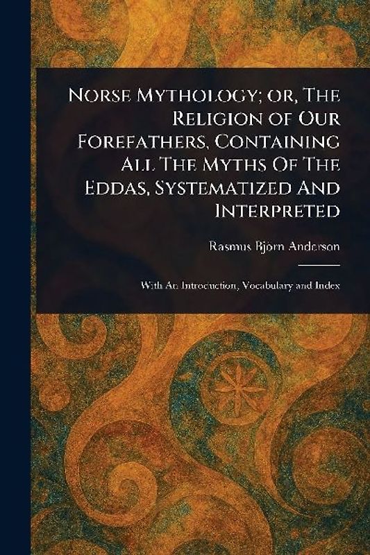 Norse Mythology; or, The Religion of Our Forefathers, Containing All The Myths Of The Eddas, Systematized And Interpreted
