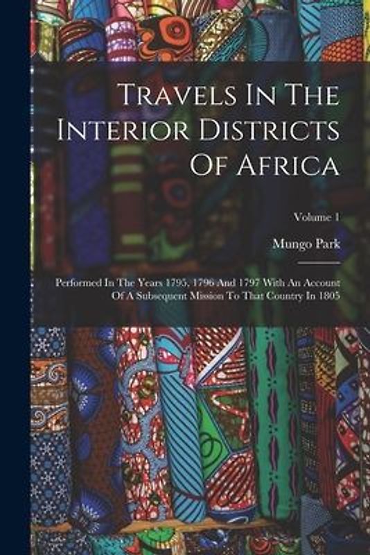Travels In The Interior Districts Of Africa: Performed In The Years 1795, 1796 And 1797 With An Account Of A Subsequent Mission To That Country In 180