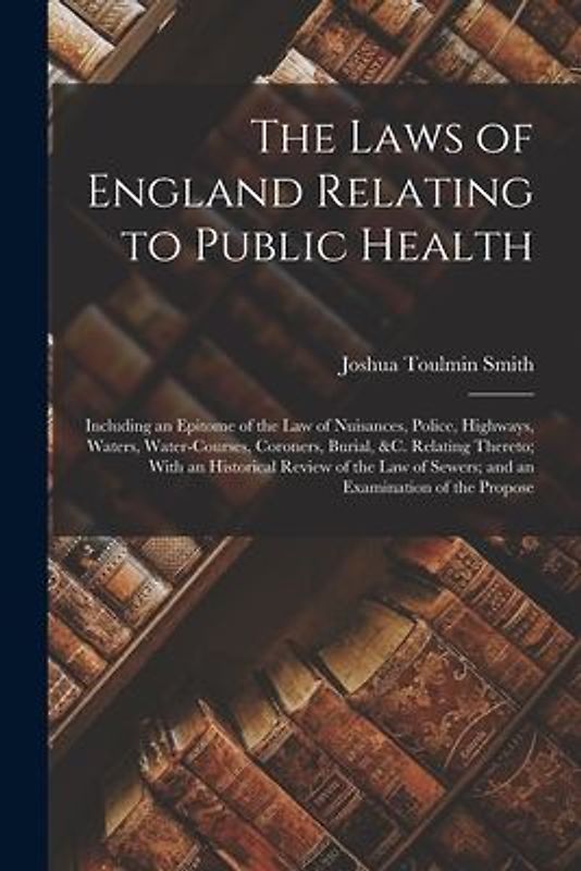 The Laws of England Relating to Public Health: Including an Epitome of the Law of Nuisances, Police, Highways, Waters, Water-Courses, Coroners, Burial
