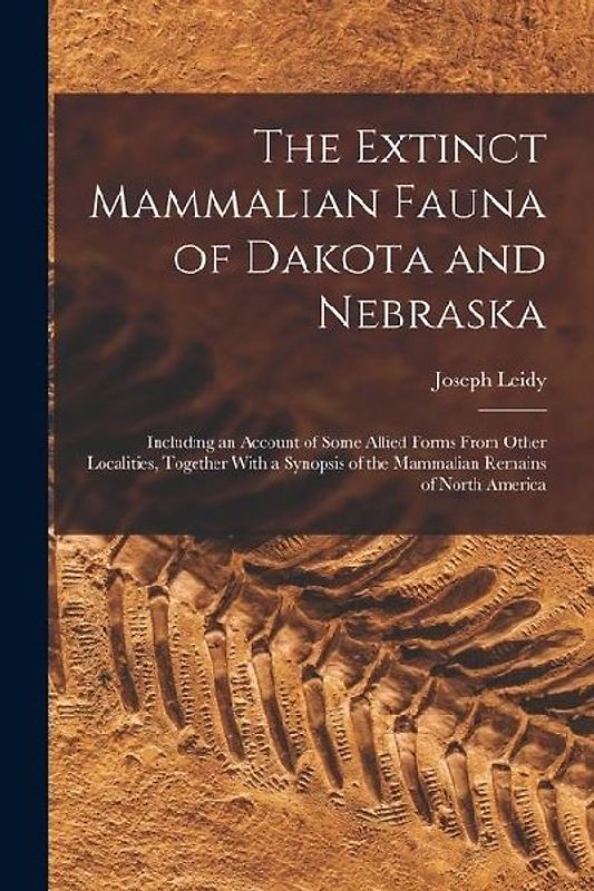 The Extinct Mammalian Fauna of Dakota and Nebraska: Including an Account of Some Allied Forms From Other Localities, Together With a Synopsis of the M