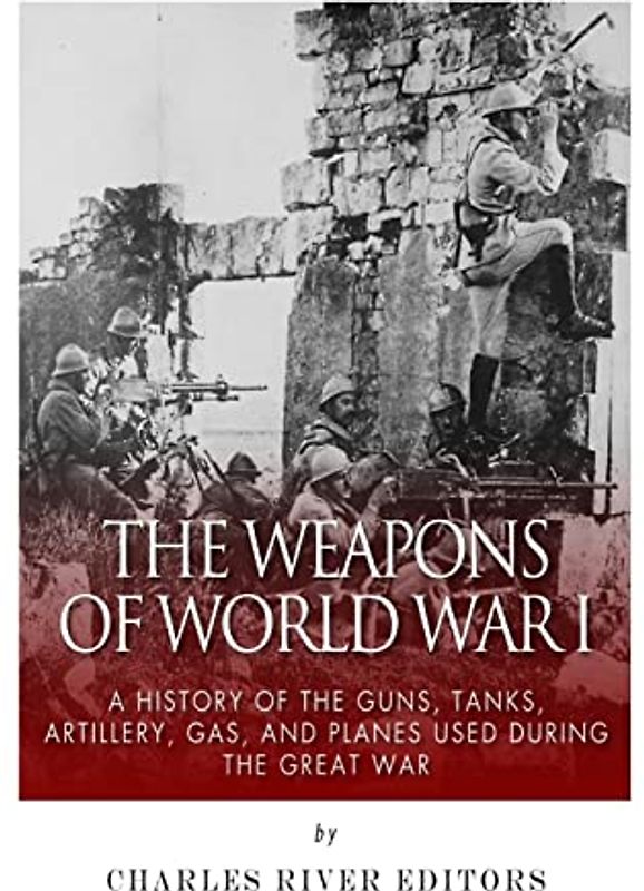 The Weapons of World War I: A History of the Guns, Tanks, Artillery, Gas, and Planes Used during the Great War