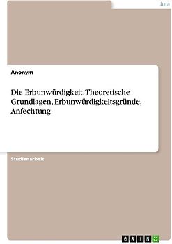 Die Erbunwürdigkeit. Theoretische Grundlagen, Erbunwürdigkeitsgründe, Anfechtung