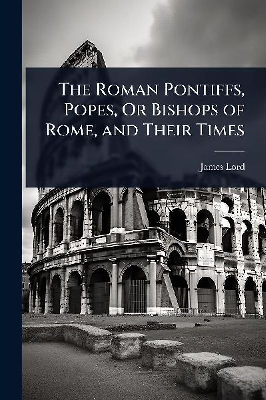 The Roman Pontiffs, Popes, Or Bishops of Rome, and Their Times