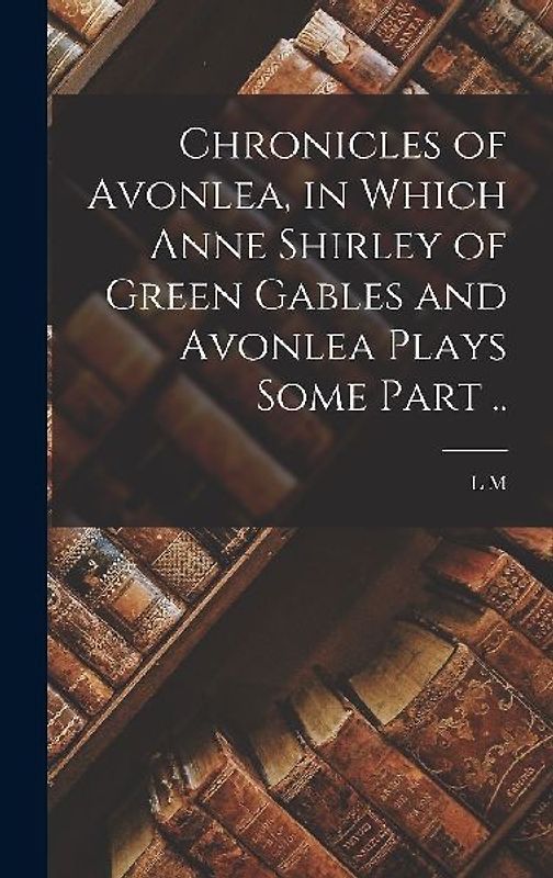 Chronicles of Avonlea, in Which Anne Shirley of Green Gables and Avonlea Plays Some Part ..