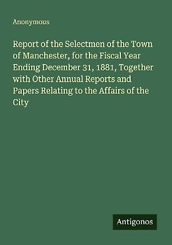 Report of the Selectmen of the Town of Manchester, for the Fiscal Year Ending December 31, 1881, Together with Other Annual Reports and Papers Relating to the Affairs of the City