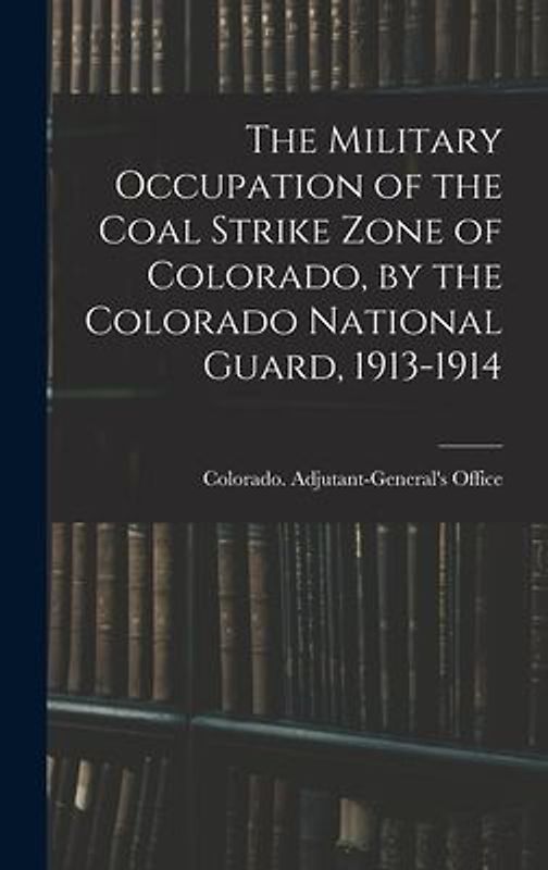 The Military Occupation of the Coal Strike Zone of Colorado, by the Colorado National Guard, 1913-1914