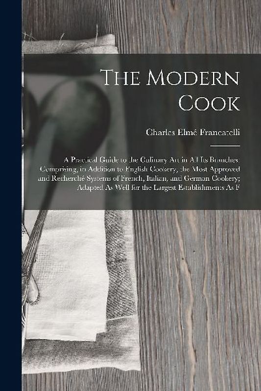 The Modern Cook: A Practical Guide to the Culinary Art in All Its Branches: Comprising, in Addition to English Cookery, the Most Approv