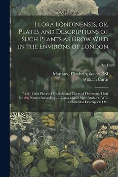 Flora Londinensis, or, Plates and Descriptions of Such Plants as Grow Wild in the Environs of London: With Their Places of Growth, and Times of Flower