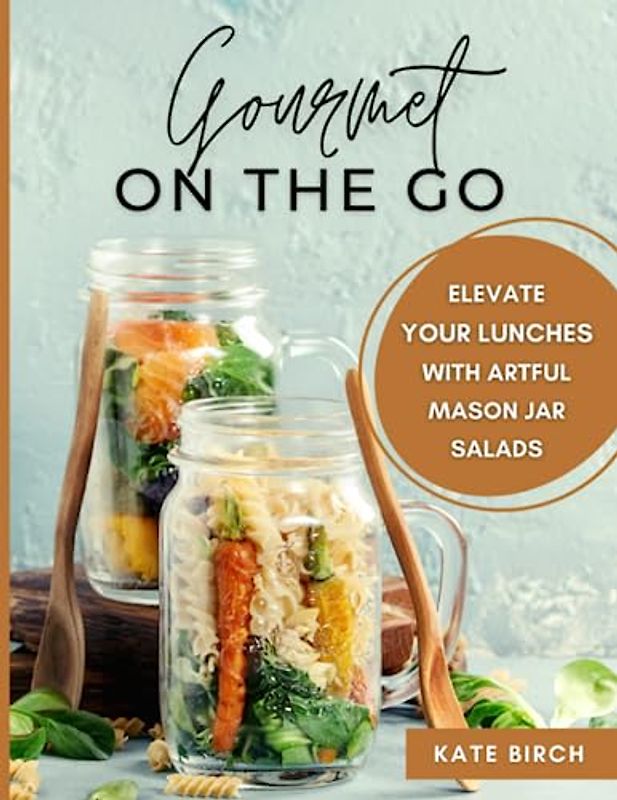 Gourmet on the Go: Elevate Your Lunches with Artful Mason Jar Salads: Mason Jar Salads Cookbook. Salad in a Jar Recipe Book with 60 Exciting Portable Salad Ideas