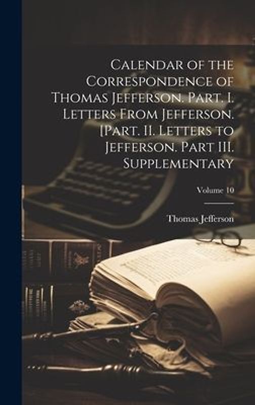 Calendar of the Correspondence of Thomas Jefferson. Part. I. Letters From Jefferson. [Part. II. Letters to Jefferson. Part III. Supplementary; Volume