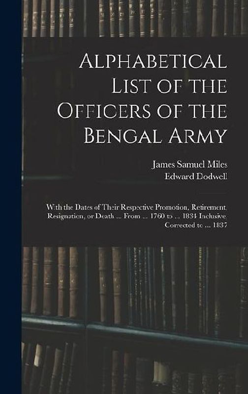 Alphabetical List of the Officers of the Bengal Army; With the Dates of Their Respective Promotion, Retirement, Resignation, or Death ... From ... 1760 to ... 1834 Inclusive, Corrected to ... 1837