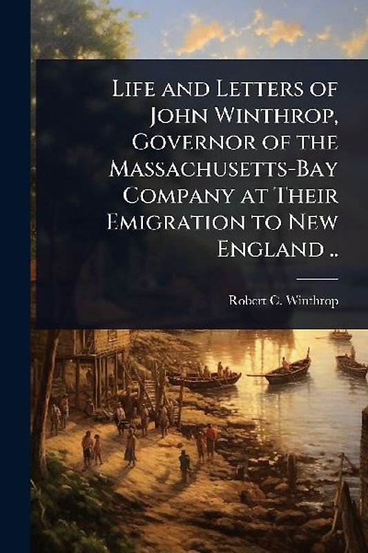 Life and Letters of John Winthrop, Governor of the Massachusetts-Bay Company at Their Emigration to New England ..