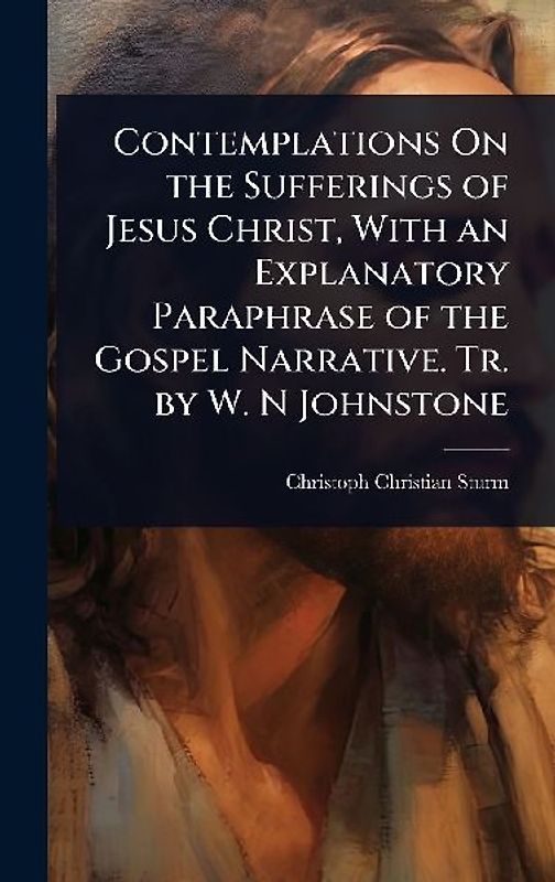 Contemplations On the Sufferings of Jesus Christ, With an Explanatory Paraphrase of the Gospel Narrative. Tr. by W. N Johnstone