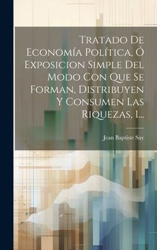 Tratado De Economía Política, Ó Exposicion Simple Del Modo Con Que Se Forman, Distribuyen Y Consumen Las Riquezas, 1...
