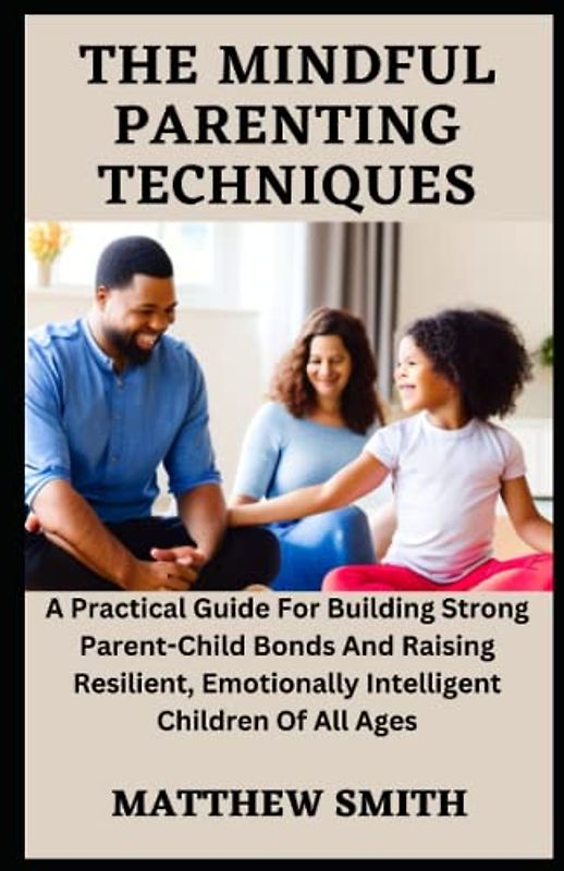 The Mindful Parenting Techniques: A Practical Guide For Building Strong Parent-Child Bonds And Raising Resilient, Emotionally Intelligent Children Of All Ages