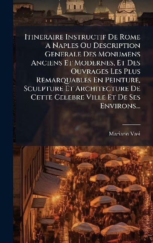 Itineraire Instructif De Rome A Naples Ou Description Generale Des Monumens Anciens Et Modernes, Et Des Ouvrages Les Plus Remarquables En Peinture, Sculpture Et Architecture De Cette Celebre Ville Et De Ses Environs...