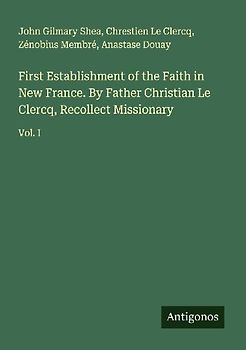 First Establishment of the Faith in New France. By Father Christian Le Clercq, Recollect Missionary