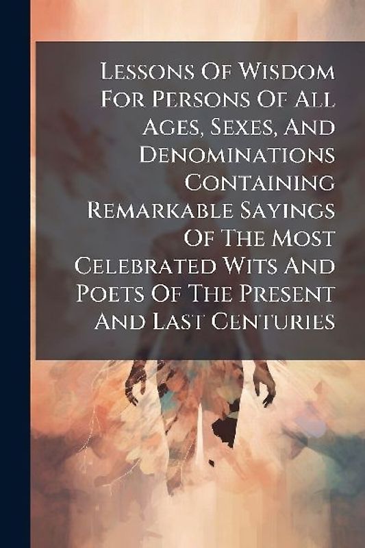Lessons Of Wisdom For Persons Of All Ages, Sexes, And Denominations Containing Remarkable Sayings Of The Most Celebrated Wits And Poets Of The Present And Last Centuries