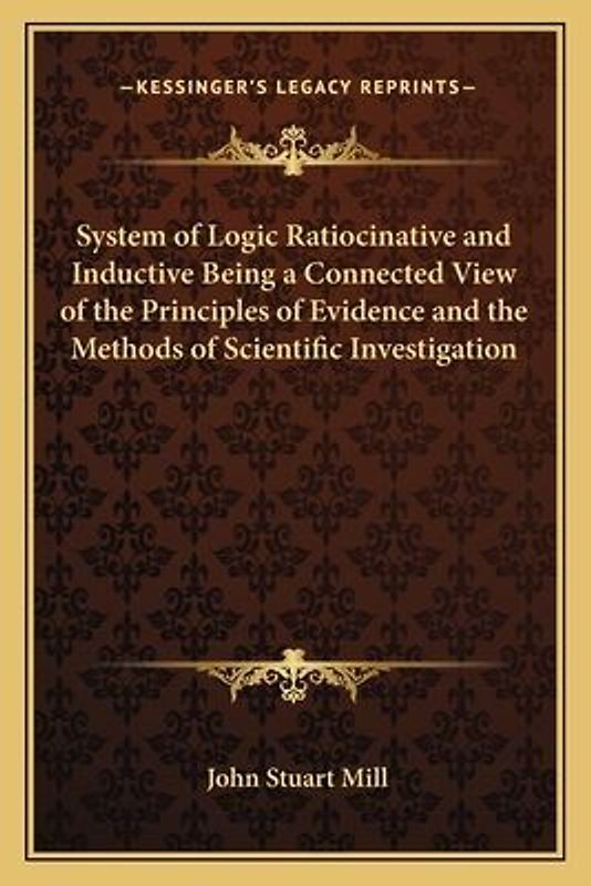 System of Logic Ratiocinative and Inductive Being a Connected View of the Principles of Evidence and the Methods of Scientific Investigation