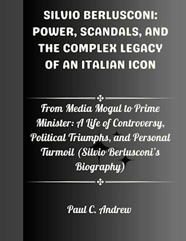 SILVIO BERLUSCONI: POWER, SCANDALS, AND THE COMPLEX LEGACY OF AN ITALIAN ICON: From Media Mogul to Prime Minister: A Life of Controversy, Political Triumphs, and Personal Turmoil (Silvio Berlusconi’s)