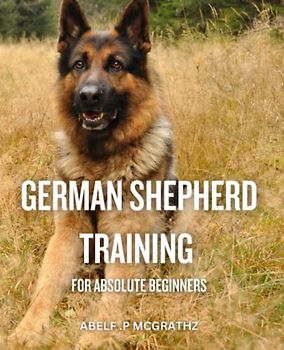 German Shepherd Training For Absolute Beginners: A Guide to Raising a Healthy German Shepherd Puppy | History, Health, Training and Famous GSD's | Everything You Need to Know to Raise a Pet