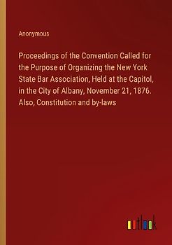 Proceedings of the Convention Called for the Purpose of Organizing the New York State Bar Association, Held at the Capitol, in the City of Albany, November 21, 1876. Also, Constitution and by-laws