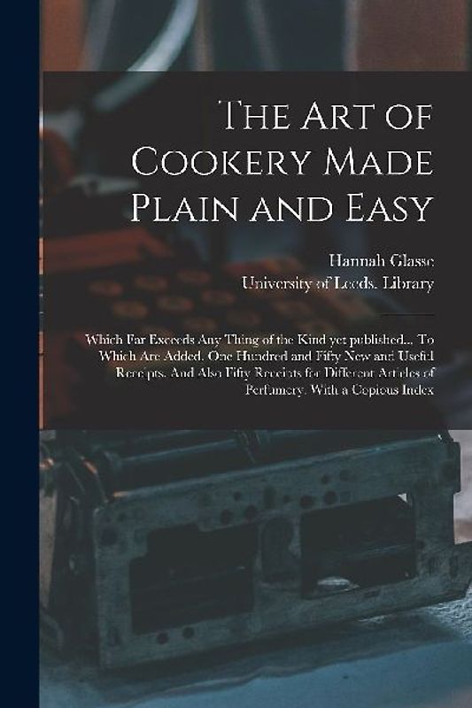 The Art of Cookery Made Plain and Easy: Which Far Exceeds Any Thing of the Kind yet Published... To Which Are Added, One Hundred and Fifty New and Use