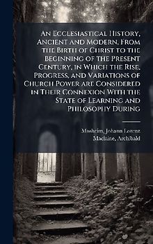 An Ecclesiastical History, Ancient and Modern, From the Birth of Christ to the Beginning of the Present Century, in Which the Rise, Progress, and Variations of Church Power are Considered in Their Connexion With the State of Learning and Philosophy During