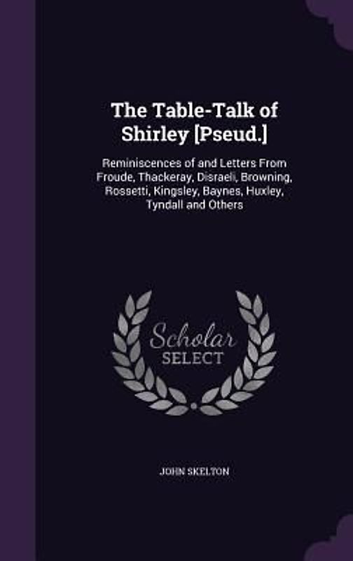The Table-Talk of Shirley [Pseud.]: Reminiscences of and Letters From Froude, Thackeray, Disraeli, Browning, Rossetti, Kingsley, Baynes, Huxley, Tynda
