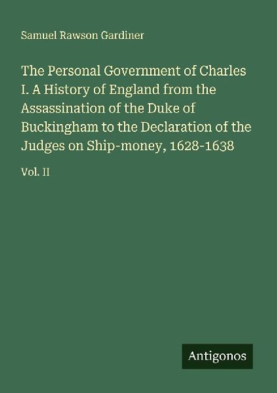The Personal Government of Charles I. A History of England from the Assassination of the Duke of Buckingham to the Declaration of the Judges on Ship-money, 1628-1638