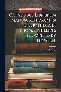 Catalogus Librorum Manuscriptorum In Bibliotheca D. Thomæ Phillipps [compiled By Himself].