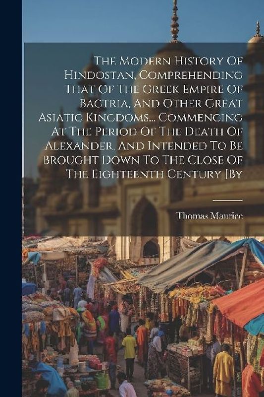 The Modern History Of Hindostan, Comprehending That Of The Greek Empire Of Bactria, And Other Great Asiatic Kingdoms... Commencing At The Period Of The Death Of Alexander, And Intended To Be Brought Down To The Close Of The Eighteenth Century [by