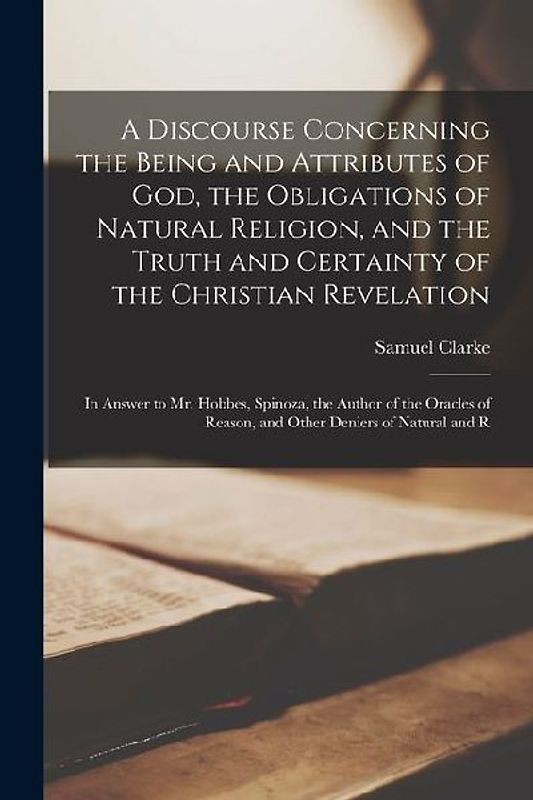 A Discourse Concerning the Being and Attributes of God, the Obligations of Natural Religion, and the Truth and Certainty of the Christian Revelation:
