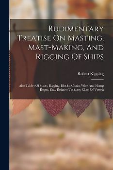 Rudimentary Treatise On Masting, Mast-making, And Rigging Of Ships: Also Tables Of Spars, Rigging, Blocks, Chain, Wire And Hemp Ropes, Etc., Relative