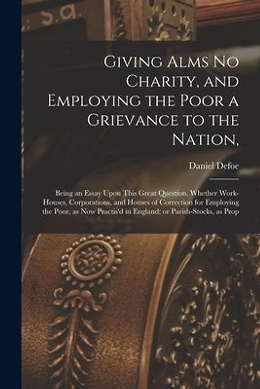 Giving Alms no Charity, and Employing the Poor a Grievance to the Nation,: Being an Essay Upon This Great Question, Whether Work-houses, Corporations,