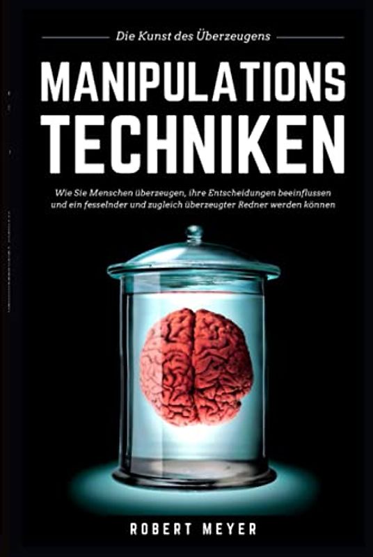 MANIPULATIONSTECHNIKEN: Die Kunst des Überzeugens - Wie Sie Menschen überzeugen, ihre Entscheidungen beeinflussen und ein fesselnder und zugleich überzeugter Redner werden können