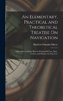 An Elementary, Practical and Theoretical Treatise On Navigation: With a New and Easy Plan for Finding Diff. Lat., Dep., Course, and Distance by Projec