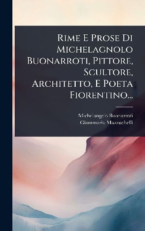 Rime E Prose Di Michelagnolo Buonarroti, Pittore, Scultore, Architetto, E Poeta Fiorentino...