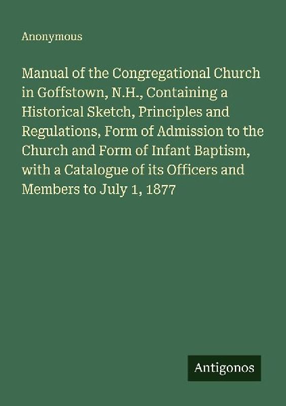 Manual of the Congregational Church in Goffstown, N.H., Containing a Historical Sketch, Principles and Regulations, Form of Admission to the Church and Form of Infant Baptism, with a Catalogue of its Officers and Members to July 1, 1877