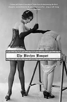 The Birchen Bouquet: Curious and Original Anecdotes of Ladies fond of administering the Birch Discipline, and published for the amusement, as well as ... lying, or idle Young Ladies or Gentlemen