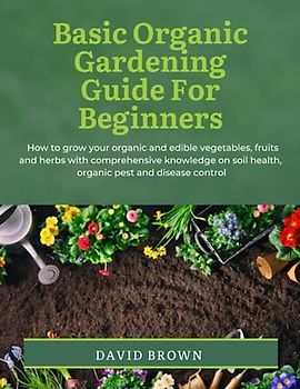 BASIC ORGANIC GARDENING GUIDE FOR BEGINNERS: How to grow your organic and edible vegetables, fruits and herbs with comprehensive knowledge on soil health, organic pest and disease control