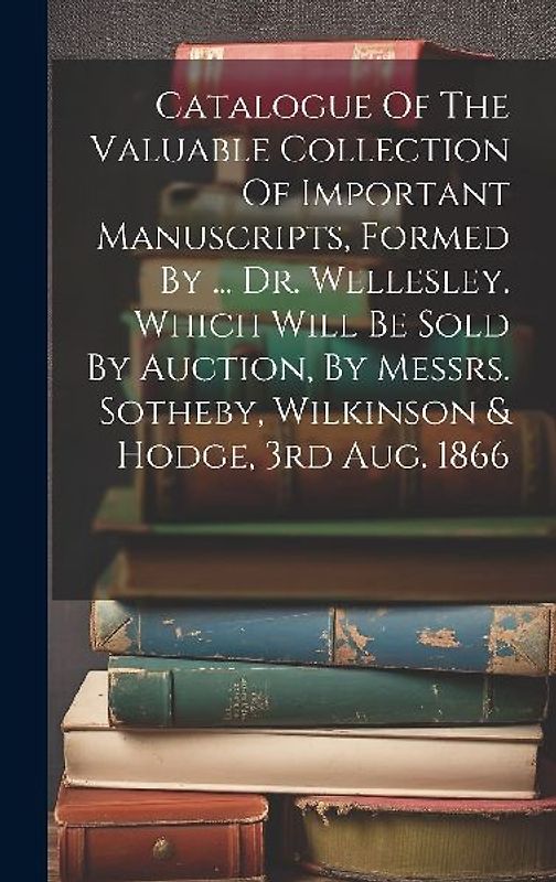 Catalogue Of The Valuable Collection Of Important Manuscripts, Formed By ... Dr. Wellesley. Which Will Be Sold By Auction, By Messrs. Sotheby, Wilkins