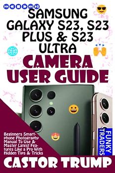 SAMSUNG GALAXY S23, S23 PLUS & S23 ULTRA CAMERA USER GUIDE: Beginners Smartphone Photography Manual To Use & Master Latest Features Like a Pro With Hidden Tips & Tricks