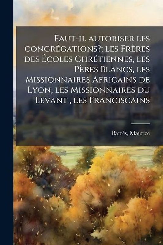 Faut-il autoriser les congrÃ(c)gations?; les Frères des Ãcoles ChrÃ(c)tiennes, les Pères Blancs, les Missionnaires Africains de Lyon, les Missionnaires du Levant, les Franciscains