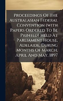Proceedings Of The Australasian Federal Convention (with Papers Ordered To Be Printed) Held At Parliament House, Adelaide, During Months Of March, April And May, 1897