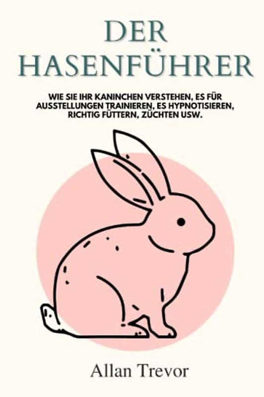 Der Hasenführer: Wie Sie Ihr Kaninchen verstehen, es für Ausstellungen trainieren, es hypnotisieren, richtig füttern, züchten usw.