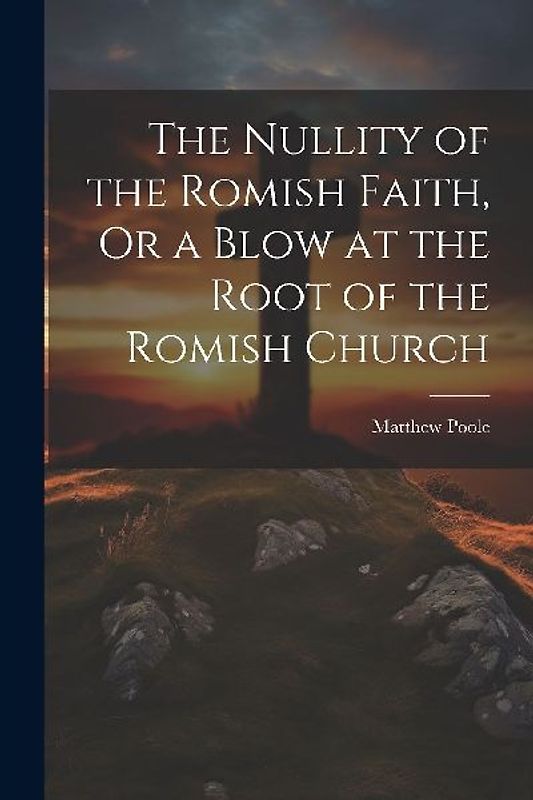 The Nullity of the Romish Faith, Or a Blow at the Root of the Romish Church